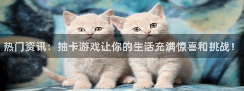 天美娱乐网页版地址：热门资讯：抽卡游戏让你的生活充满惊喜和挑